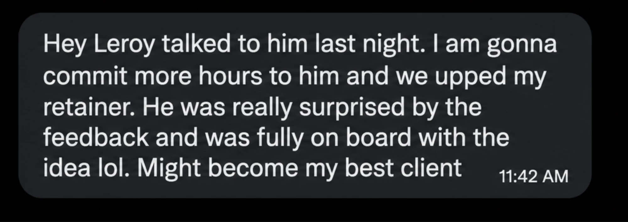 Message: "Talked to him last night. I am gonna commit more hours to him and we upped my retainer. He was really surprised by the feedback and was fully on board with the idea lol. Might become my best client."